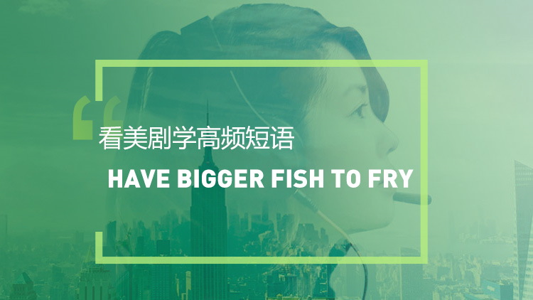 看美剧学英语高频短语:Have /got bigger fish to fry